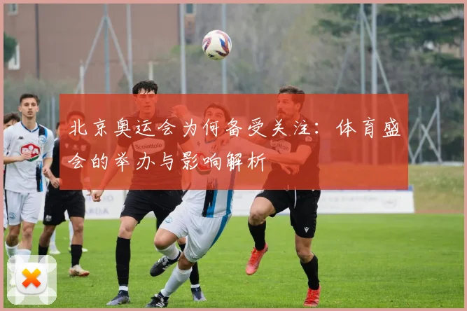 北京奥运会为何备受关注：体育盛会的举办与影响解析