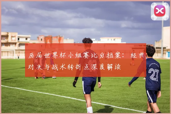 历届世界杯小组赛比分档案：经典对决与战术转折点深度解读