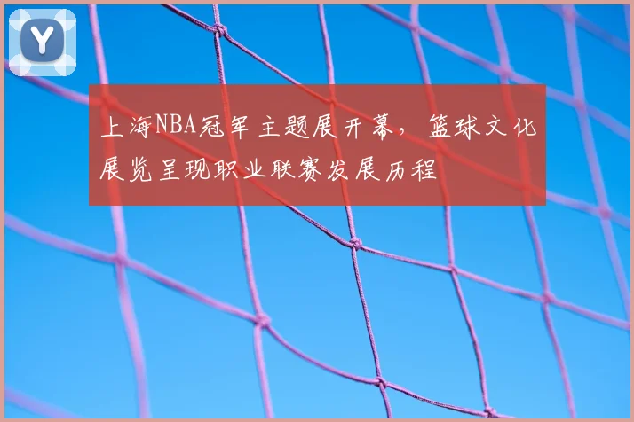 上海NBA冠军主题展开幕,篮球文化展览呈现职业联赛发展历程