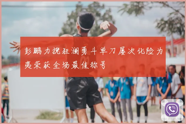 彭鹏力挽狂澜勇斗单刀屡次化险为夷荣获全场最佳称号