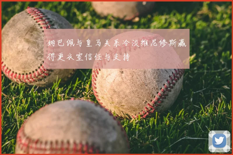 姆巴佩与皇马关系冷淡维尼修斯赢得更衣室信任与支持